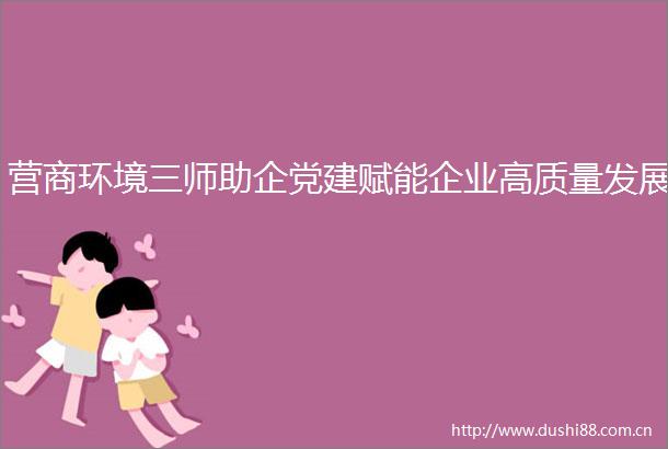 营商环境三师助企党建赋能企业高质量发展