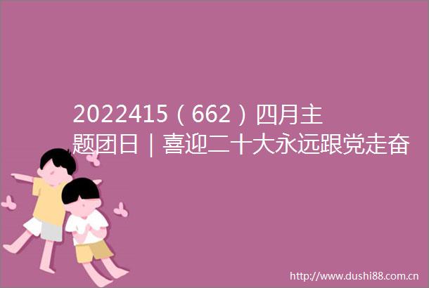 2022415（662）四月主题团日｜喜迎二十大永远跟党走奋进新征程