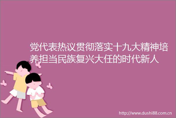 党代表热议贯彻落实十九大精神培养担当民族复兴大任的时代新人