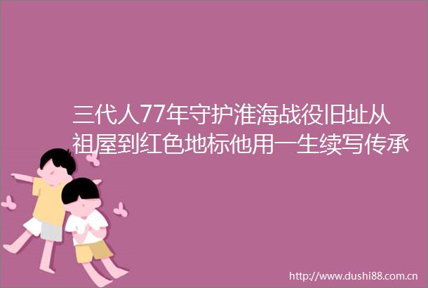 三代人77年守护淮海战役旧址从祖屋到红色地标他用一生续写传承故事