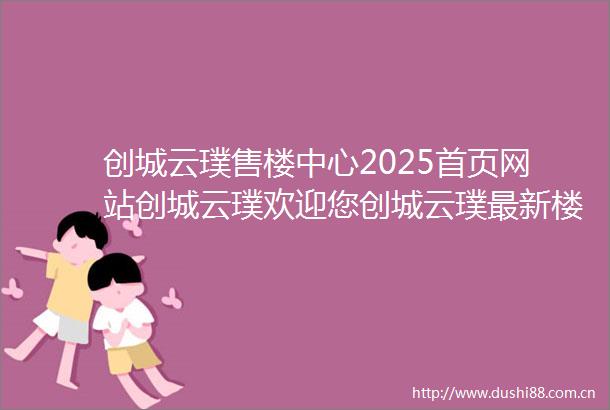 创城云璞售楼中心2025首页网站创城云璞欢迎您创城云璞最新楼盘详情营销中心备案价售楼中心400售楼处服务电话