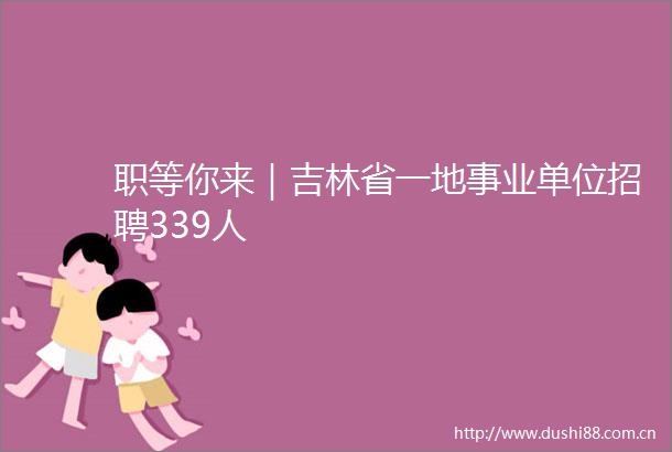 职等你来｜吉林省一地事业单位招聘339人