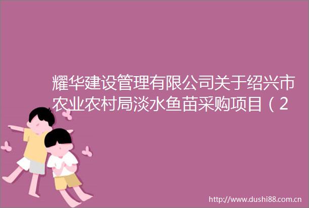 耀华建设管理有限公司关于绍兴市农业农村局淡水鱼苗采购项目（2025年度市本级水生生物增殖放流项目）的公开招标公告