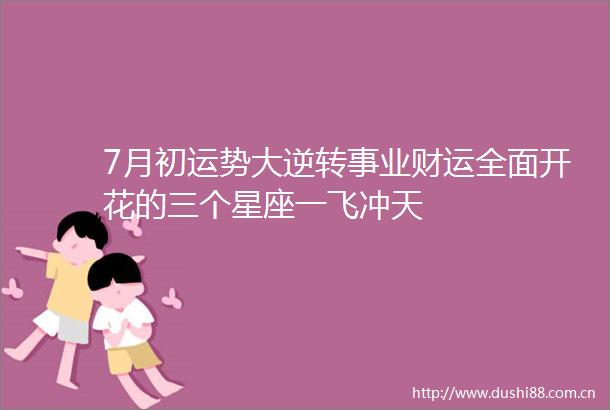 7月初运势大逆转事业财运全面开花的三个星座一飞冲天