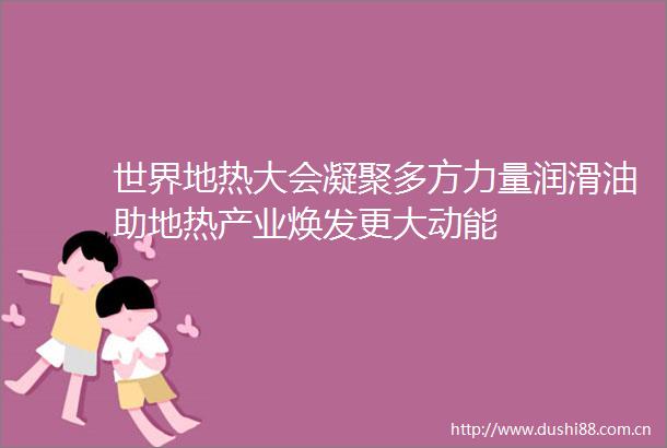 世界地热大会凝聚多方力量润滑油助地热产业焕发更大动能