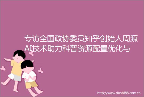 专访全国政协委员知乎创始人周源AI技术助力科普资源配置优化与盗版治理