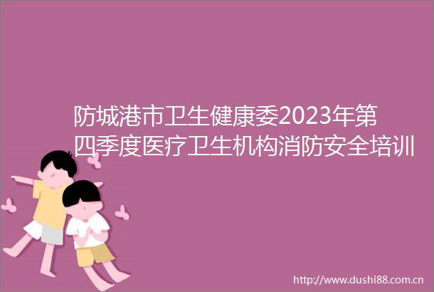 防城港市卫生健康委2023年第四季度医疗卫生机构消防安全培训会议在我院召开