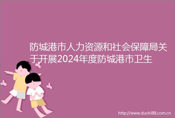 防城港市人力资源和社会保障局关于开展2024年度防城港市卫生系列副高级职称评审工作的通知