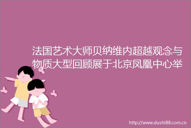 法国艺术大师贝纳维内超越观念与物质大型回顾展于北京凤凰中心举办开幕仪式