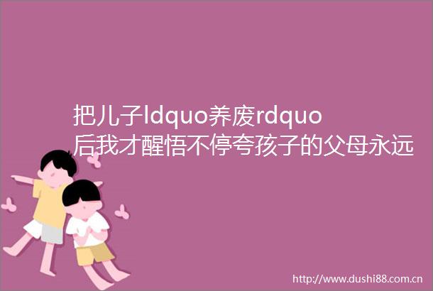把儿子ldquo养废rdquo后我才醒悟不停夸孩子的父母永远养不出有出息的孩子