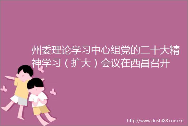 州委理论学习中心组党的二十大精神学习（扩大）会议在西昌召开