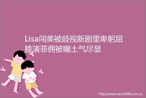 Lisa闯美被歧视新剧里卑躬屈膝演菲佣被嘲土气尽显
