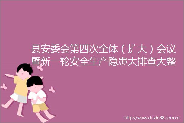 县安委会第四次全体（扩大）会议暨新一轮安全生产隐患大排查大整治推进会召开