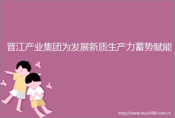 晋江产业集团为发展新质生产力蓄势赋能