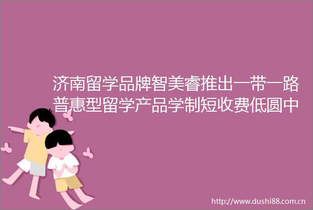 济南留学品牌智美睿推出一带一路普惠型留学产品学制短收费低圆中低收入家庭留学梦