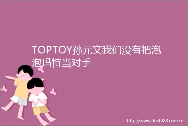 TOPTOY孙元文我们没有把泡泡玛特当对手