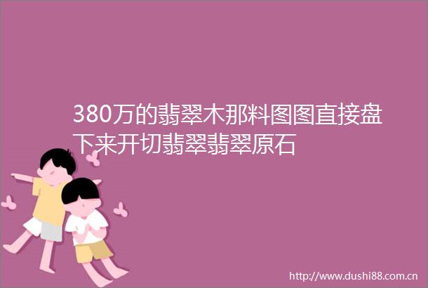 380万的翡翠木那料图图直接盘下来开切翡翠翡翠原石
