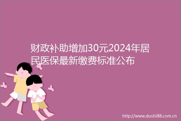 财政补助增加30元2024年居民医保最新缴费标准公布