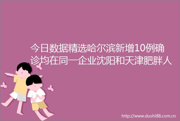 今日数据精选哈尔滨新增10例确诊均在同一企业沈阳和天津肥胖人群比例最高