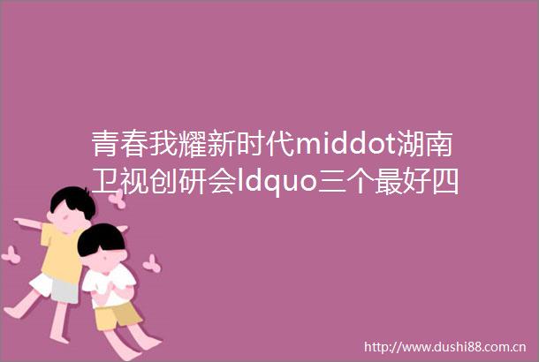 青春我耀新时代middot湖南卫视创研会ldquo三个最好四个一起rdquo打造品牌价值新通路