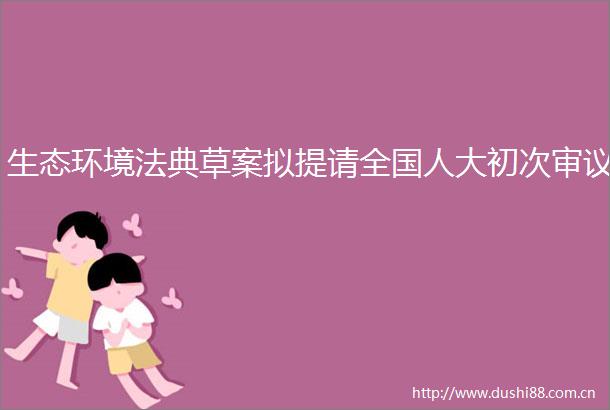 生态环境法典草案拟提请全国人大初次审议