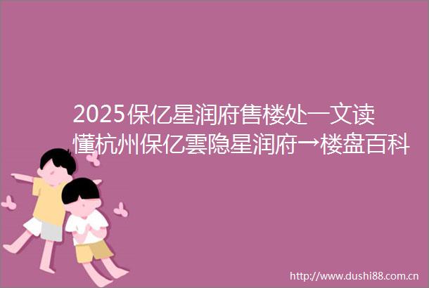 2025保亿星润府售楼处一文读懂杭州保亿雲隐星润府→楼盘百科临平保亿雲隐星润府楼盘解析保亿星润府楼盘测评情况房价价格