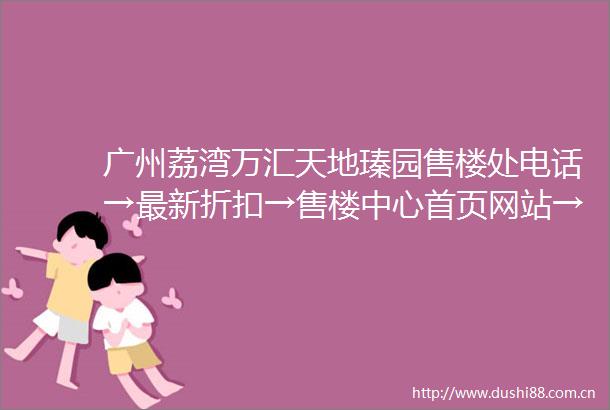 广州荔湾万汇天地瑧园售楼处电话→最新折扣→售楼中心首页网站→楼盘百科详情