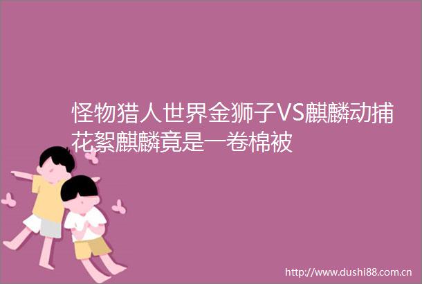 怪物猎人世界金狮子VS麒麟动捕花絮麒麟竟是一卷棉被