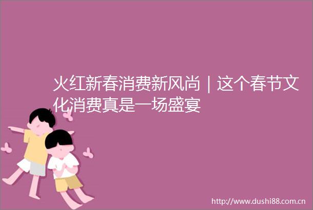 火红新春消费新风尚｜这个春节文化消费真是一场盛宴