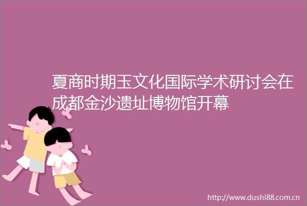 夏商时期玉文化国际学术研讨会在成都金沙遗址博物馆开幕
