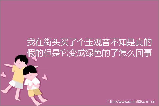 我在街头买了个玉观音不知是真的假的但是它变成绿色的了怎么回事