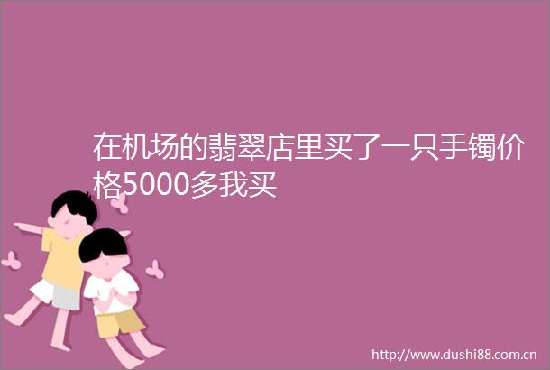 在机场的翡翠店里买了一只手镯价格5000多我买