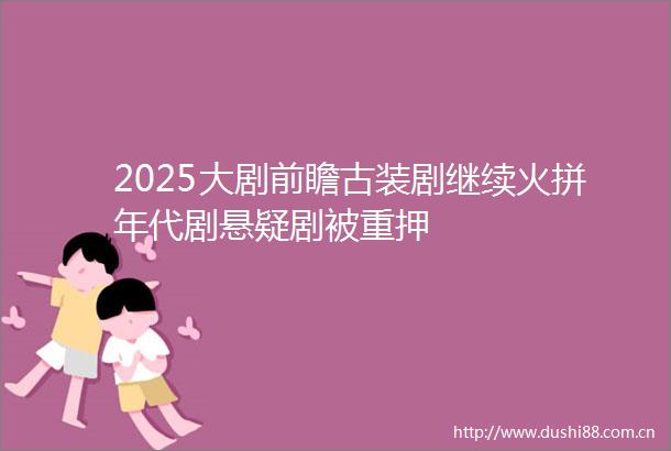 2025大剧前瞻古装剧继续火拼年代剧悬疑剧被重押