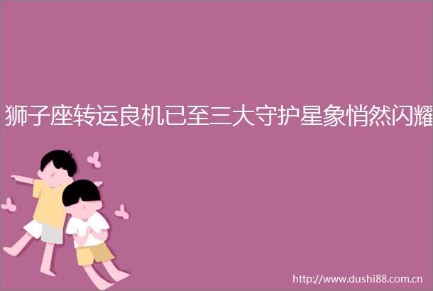 狮子座转运良机已至三大守护星象悄然闪耀