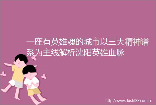 一座有英雄魂的城市以三大精神谱系为主线解析沈阳英雄血脉