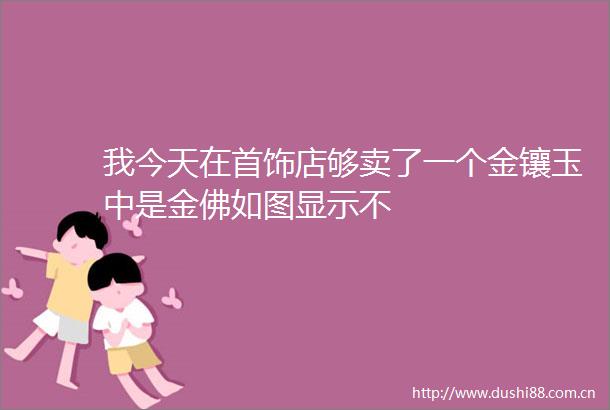 我今天在首饰店够卖了一个金镶玉中是金佛如图显示不