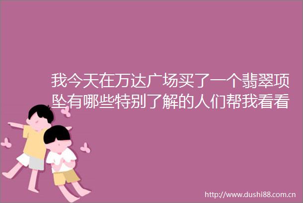 我今天在万达广场买了一个翡翠项坠有哪些特别了解的人们帮我看看