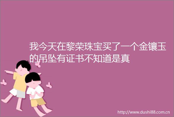 我今天在黎荣珠宝买了一个金镶玉的吊坠有证书不知道是真