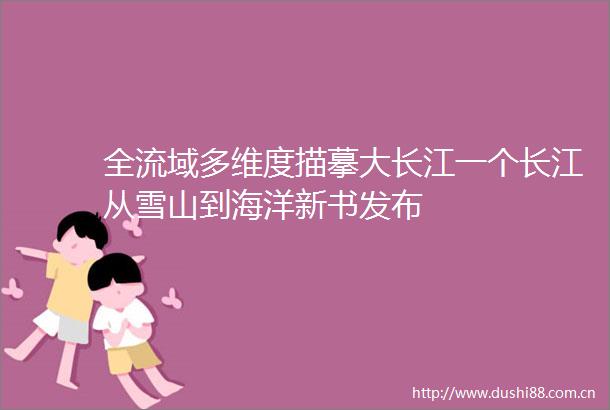 全流域多维度描摹大长江一个长江从雪山到海洋新书发布