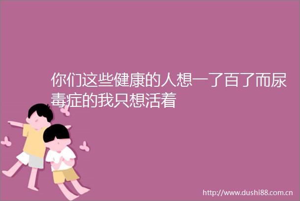 你们这些健康的人想一了百了而尿毒症的我只想活着