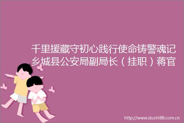 千里援藏守初心践行使命铸警魂记乡城县局副局长（挂职）蒋官荣