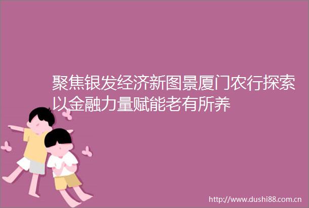 聚焦银发经济新图景厦门农行探索以金融力量赋能老有所养