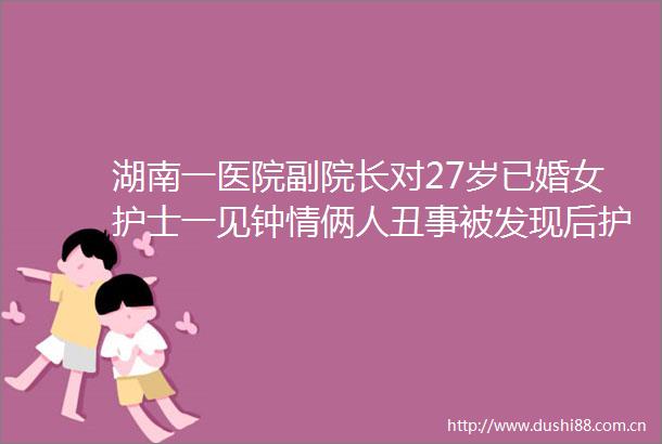 湖南一医院副院长对27岁已婚女护士一见钟情俩人丑事被发现后护士跳崖殉情