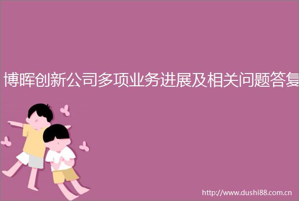 博晖创新公司多项业务进展及相关问题答复