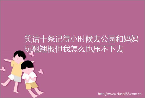 笑话十条记得小时候去公园和妈妈玩翘翘板但我怎么也压不下去