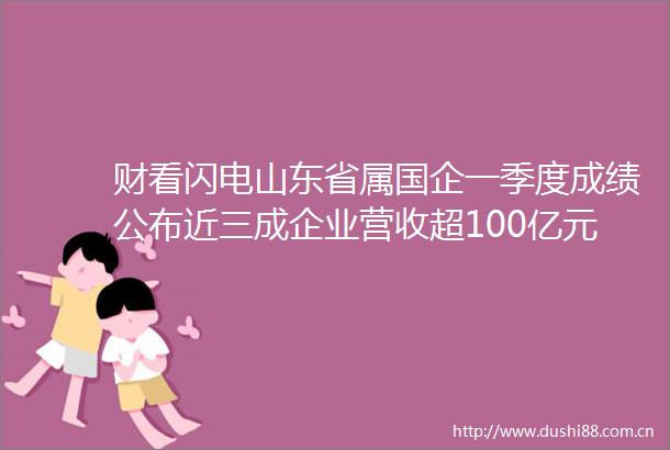 财看闪电山东省属国企一季度成绩公布近三成企业营收超100亿元