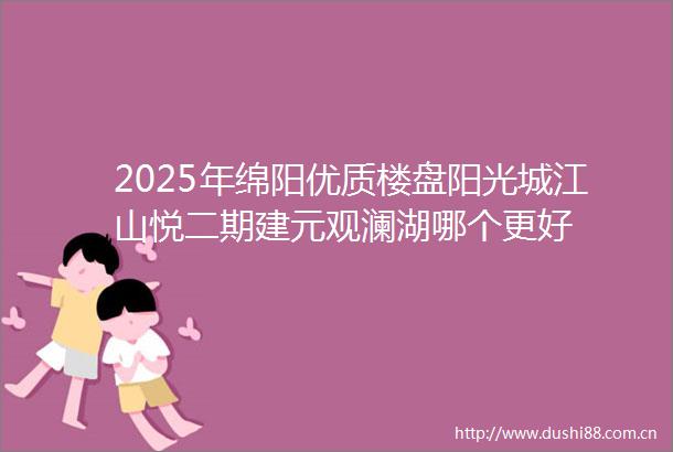 2025年绵阳优质楼盘阳光城江山悦二期建元观澜湖哪个更好