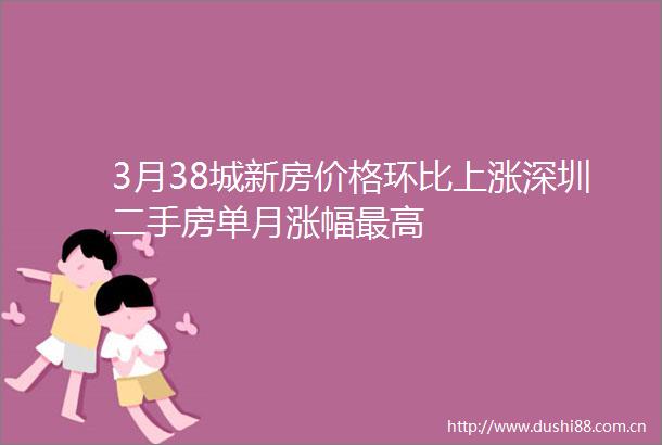 3月38城新房价格环比上涨深圳二手房单月涨幅最高