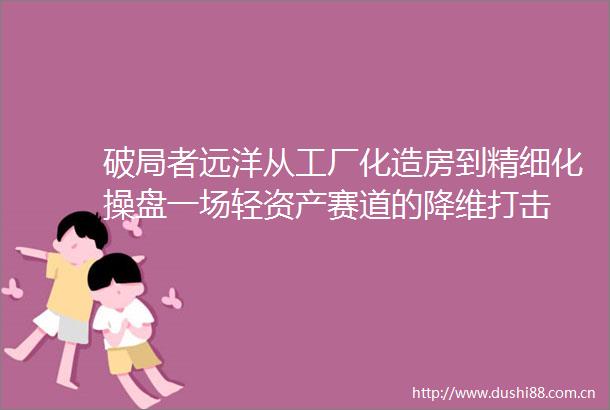 破局者远洋从工厂化造房到精细化操盘一场轻资产赛道的降维打击