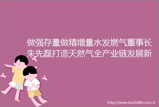 做强存量做精增量水发燃气董事长朱先磊打造天然气全产业链发展新模式
